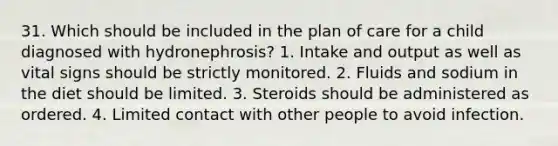 31. Which should be included in the plan of care for a child diagnosed with hydronephrosis? 1. Intake and output as well as vital signs should be strictly monitored. 2. Fluids and sodium in the diet should be limited. 3. Steroids should be administered as ordered. 4. Limited contact with other people to avoid infection.