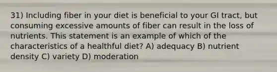 31) Including fiber in your diet is beneficial to your GI tract, but consuming excessive amounts of fiber can result in the loss of nutrients. This statement is an example of which of the characteristics of a healthful diet? A) adequacy B) nutrient density C) variety D) moderation