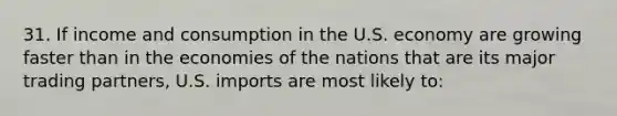 31. If income and consumption in the U.S. economy are growing faster than in the economies of the nations that are its major trading partners, U.S. imports are most likely to: