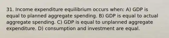 31. Income expenditure equilibrium occurs when: A) GDP is equal to planned aggregate spending. B) GDP is equal to actual aggregate spending. C) GDP is equal to unplanned aggregate expenditure. D) consumption and investment are equal.