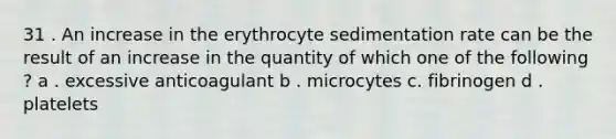 31 . An increase in the erythrocyte sedimentation rate can be the result of an increase in the quantity of which one of the following ? a . excessive anticoagulant b . microcytes c. fibrinogen d . platelets