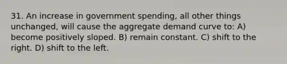 31. An increase in government spending, all other things unchanged, will cause the aggregate demand curve to: A) become positively sloped. B) remain constant. C) shift to the right. D) shift to the left.