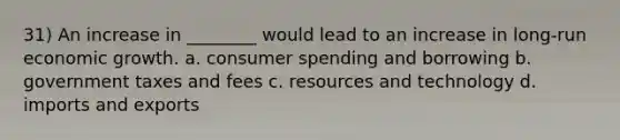 31) An increase in ________ would lead to an increase in long-run economic growth. a. consumer spending and borrowing b. government taxes and fees c. resources and technology d. imports and exports