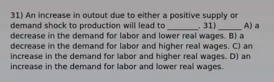 31) An increase in outout due to either a positive supply or demand shock to production will lead to ________. 31) ______ A) a decrease in the demand for labor and lower real wages. B) a decrease in the demand for labor and higher real wages. C) an increase in the demand for labor and higher real wages. D) an increase in the demand for labor and lower real wages.