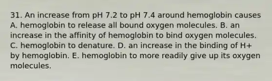 31. An increase from pH 7.2 to pH 7.4 around hemoglobin causes A. hemoglobin to release all bound oxygen molecules. B. an increase in the affinity of hemoglobin to bind oxygen molecules. C. hemoglobin to denature. D. an increase in the binding of H+ by hemoglobin. E. hemoglobin to more readily give up its oxygen molecules.