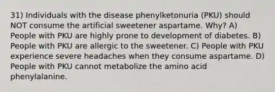 31) Individuals with the disease phenylketonuria (PKU) should NOT consume the artificial sweetener aspartame. Why? A) People with PKU are highly prone to development of diabetes. B) People with PKU are allergic to the sweetener. C) People with PKU experience severe headaches when they consume aspartame. D) People with PKU cannot metabolize the amino acid phenylalanine.