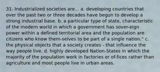 31. Industrialized societies are... a. developing countries that over the past two or three decades have begun to develop a strong industrial base. b. a particular type of state, characteristic of the modern world in which a government has sover-eign power within a defined territorial area and the population are citizens who know them-selves to be part of a single nation." c. the physical objects that a society creates - that influence the way people live. d. highly developed Nation-States in which the majority of the population work in factories or of-fices rather than agriculture and most people live in urban areas.