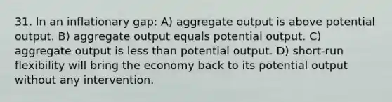 31. In an inflationary gap: A) aggregate output is above potential output. B) aggregate output equals potential output. C) aggregate output is less than potential output. D) short-run flexibility will bring the economy back to its potential output without any intervention.