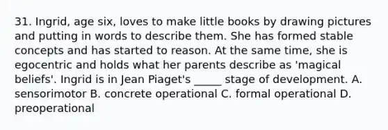 31. Ingrid, age six, loves to make little books by drawing pictures and putting in words to describe them. She has formed stable concepts and has started to reason. At the same time, she is egocentric and holds what her parents describe as 'magical beliefs'. Ingrid is in Jean Piaget's _____ stage of development. A. sensorimotor B. concrete operational C. formal operational D. preoperational