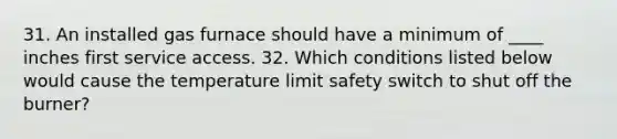 31. An installed gas furnace should have a minimum of ____ inches first service access. 32. Which conditions listed below would cause the temperature limit safety switch to shut off the burner?