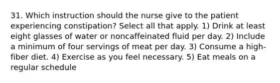 31. Which instruction should the nurse give to the patient experiencing constipation? Select all that apply. 1) Drink at least eight glasses of water or noncaffeinated fluid per day. 2) Include a minimum of four servings of meat per day. 3) Consume a high-fiber diet. 4) Exercise as you feel necessary. 5) Eat meals on a regular schedule