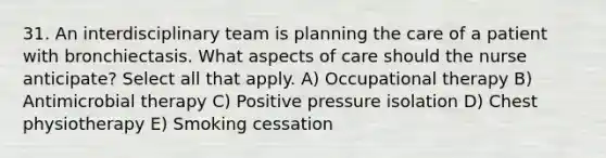 31. An interdisciplinary team is planning the care of a patient with bronchiectasis. What aspects of care should the nurse anticipate? Select all that apply. A) Occupational therapy B) Antimicrobial therapy C) Positive pressure isolation D) Chest physiotherapy E) Smoking cessation