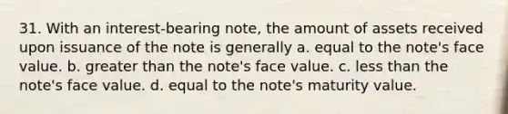 31. With an interest-bearing note, the amount of assets received upon issuance of the note is generally a. equal to the note's face value. b. <a href='https://www.questionai.com/knowledge/ktgHnBD4o3-greater-than' class='anchor-knowledge'>greater than</a> the note's face value. c. <a href='https://www.questionai.com/knowledge/k7BtlYpAMX-less-than' class='anchor-knowledge'>less than</a> the note's face value. d. equal to the note's maturity value.