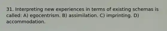 31. Interpreting new experiences in terms of existing schemas is called: A) egocentrism. B) assimilation. C) imprinting. D) accommodation.