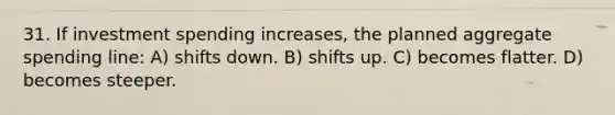 31. If investment spending increases, the planned aggregate spending line: A) shifts down. B) shifts up. C) becomes flatter. D) becomes steeper.