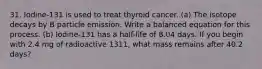 31. Iodine-131 is used to treat thyroid cancer. (a) The isotope decays by B particle emission. Write a balanced equation for this process. (b) Iodine-131 has a half-life of 8.04 days. If you begin with 2.4 mg of radioactive 1311, what mass remains after 40.2 days?