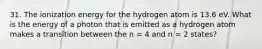 31. The ionization energy for the hydrogen atom is 13.6 eV. What is the energy of a photon that is emitted as a hydrogen atom makes a transition between the n = 4 and n = 2 states?