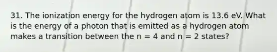 31. The ionization energy for the hydrogen atom is 13.6 eV. What is the energy of a photon that is emitted as a hydrogen atom makes a transition between the n = 4 and n = 2 states?