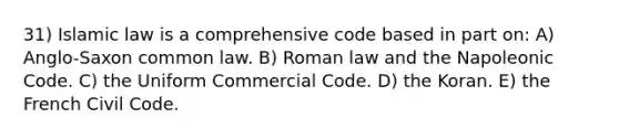 31) Islamic law is a comprehensive code based in part on: A) Anglo-Saxon common law. B) Roman law and the Napoleonic Code. C) the Uniform Commercial Code. D) the Koran. E) the French Civil Code.