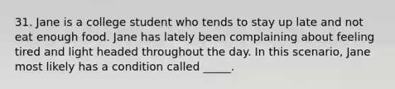 31. Jane is a college student who tends to stay up late and not eat enough food. Jane has lately been complaining about feeling tired and light headed throughout the day. In this scenario, Jane most likely has a condition called _____.