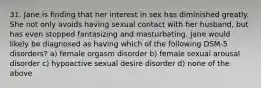 31. Jane is finding that her interest in sex has diminished greatly. She not only avoids having sexual contact with her husband, but has even stopped fantasizing and masturbating. Jane would likely be diagnosed as having which of the following DSM-5 disorders? a) female orgasm disorder b) female sexual arousal disorder c) hypoactive sexual desire disorder d) none of the above