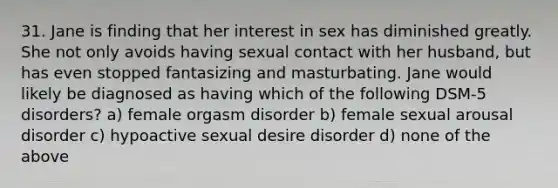 31. Jane is finding that her interest in sex has diminished greatly. She not only avoids having sexual contact with her husband, but has even stopped fantasizing and masturbating. Jane would likely be diagnosed as having which of the following DSM-5 disorders? a) female orgasm disorder b) female sexual arousal disorder c) hypoactive sexual desire disorder d) none of the above