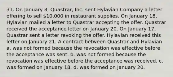 31. On January 8, Quastrar, Inc. sent Hylavian Company a letter offering to sell 10,000 in restaurant supplies. On January 18, Hylavian mailed a letter to Quastrar accepting the offer. Quastrar received the acceptance letter on January 20. On January 17, Quastrar sent a letter revoking the offer. Hylavian received this letter on January 21. A contract between Quastrar and Hylavian a. was not formed because the revocation was effective before the acceptance was sent. b. was not formed because the revocation was effective before the acceptance was received. c. was formed on January 18. d. was formed on January 20.