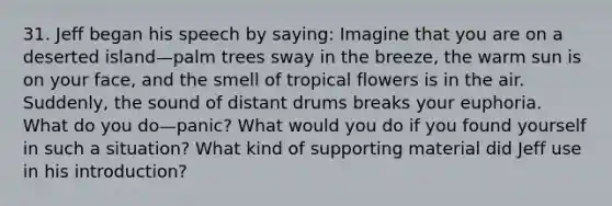 31. Jeff began his speech by saying: Imagine that you are on a deserted island—palm trees sway in the breeze, the warm sun is on your face, and the smell of tropical flowers is in the air. Suddenly, the sound of distant drums breaks your euphoria. What do you do—panic? What would you do if you found yourself in such a situation? What kind of supporting material did Jeff use in his introduction?