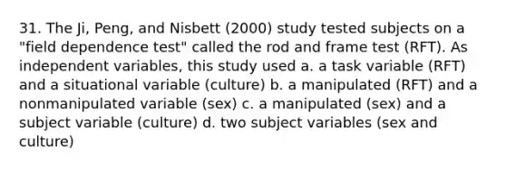 31. The Ji, Peng, and Nisbett (2000) study tested subjects on a "field dependence test" called the rod and frame test (RFT). As independent variables, this study used a. a task variable (RFT) and a situational variable (culture) b. a manipulated (RFT) and a nonmanipulated variable (sex) c. a manipulated (sex) and a subject variable (culture) d. two subject variables (sex and culture)