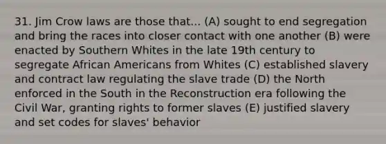 31. Jim Crow laws are those that... (A) sought to end segregation and bring the races into closer contact with one another (B) were enacted by Southern Whites in the late 19th century to segregate African Americans from Whites (C) established slavery and contract law regulating the slave trade (D) the North enforced in the South in the Reconstruction era following the Civil War, granting rights to former slaves (E) justified slavery and set codes for slaves' behavior