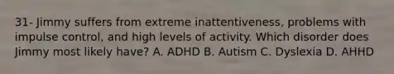 31- Jimmy suffers from extreme inattentiveness, problems with impulse control, and high levels of activity. Which disorder does Jimmy most likely have? A. ADHD B. Autism C. Dyslexia D. AHHD