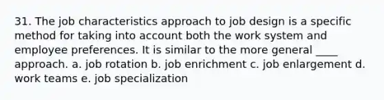 31. The job characteristics approach to job design is a specific method for taking into account both the work system and employee preferences. It is similar to the more general ____ approach. a. job rotation b. job enrichment c. job enlargement d. work teams e. job specialization