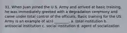 31. When Juan joined the U.S. Army and arrived at basic training, he was immediately greeted with a degradation ceremony and came under total control of the officials. Basic training for the US Army is an example of a(n) ________. a. total institution b. antisocial institution c. social institution d. agent of socialization