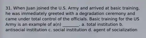 31. When Juan joined the U.S. Army and arrived at basic training, he was immediately greeted with a degradation ceremony and came under total control of the officials. Basic training for the US Army is an example of a(n) ________. a. total institution b. antisocial institution c. social institution d. agent of socialization