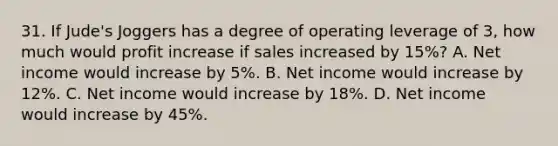 31. If Jude's Joggers has a degree of operating leverage of 3, how much would profit increase if sales increased by 15%? A. Net income would increase by 5%. B. Net income would increase by 12%. C. Net income would increase by 18%. D. Net income would increase by 45%.