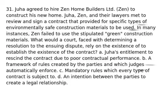 31. Juha agreed to hire Zen Home Builders Ltd. (Zen) to construct his new home. Juha, Zen, and their lawyers met to review and sign a contract that provided for specific types of environmentally safe construction materials to be used. In many instances, Zen failed to use the stipulated "green" construction materials. What would a court, faced with determining a resolution to the ensuing dispute, rely on the existence of to establish the existence of the contract? a. Juha's entitlement to rescind the contract due to poor contractual performance. b. A framework of rules created by the parties and which judges automatically enforce. c. Mandatory rules which every type of contract is subject to. d. An intention between the parties to create a legal relationship.