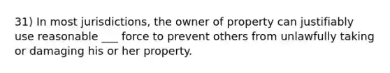 31) In most jurisdictions, the owner of property can justifiably use reasonable ___ force to prevent others from unlawfully taking or damaging his or her property.