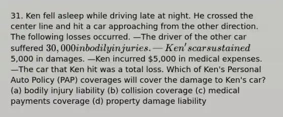 31. Ken fell asleep while driving late at night. He crossed the center line and hit a car approaching from the other direction. The following losses occurred. —The driver of the other car suffered 30,000 in bodily injuries. —Ken's car sustained5,000 in damages. —Ken incurred 5,000 in medical expenses. —The car that Ken hit was a total loss. Which of Ken's Personal Auto Policy (PAP) coverages will cover the damage to Ken's car? (a) bodily injury liability (b) collision coverage (c) medical payments coverage (d) property damage liability