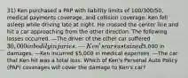 31) Ken purchased a PAP with liability limits of 100/300/50, medical payments coverage, and collision coverage. Ken fell asleep while driving late at night. He crossed the center line and hit a car approaching from the other direction. The following losses occurred. —The driver of the other car suffered 30,000 in bodily injuries. —Ken's car sustained5,000 in damages. —Ken incurred 5,000 in medical expenses. —The car that Ken hit was a total loss. Which of Ken's Personal Auto Policy (PAP) coverages will cover the damage to Ken's car?