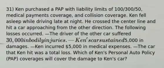 31) Ken purchased a PAP with liability limits of 100/300/50, medical payments coverage, and collision coverage. Ken fell asleep while driving late at night. He crossed the center line and hit a car approaching from the other direction. The following losses occurred. —The driver of the other car suffered 30,000 in bodily injuries. —Ken's car sustained5,000 in damages. —Ken incurred 5,000 in medical expenses. —The car that Ken hit was a total loss. Which of Ken's Personal Auto Policy (PAP) coverages will cover the damage to Ken's car?