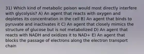 31) Which kind of metabolic poison would most directly interfere with glycolysis? A) An agent that reacts with oxygen and depletes its concentration in the cell B) An agent that binds to pyruvate and inactivates it C) An agent that closely mimics the structure of glucose but is not metabolized D) An agent that reacts with NADH and oxidizes it to NAD+ E) An agent that blocks the passage of electrons along the electron transport chain