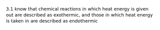 3.1 know that chemical reactions in which heat energy is given out are described as exothermic, and those in which heat energy is taken in are described as endothermic