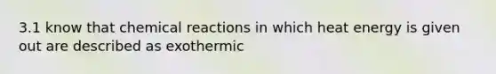 3.1 know that chemical reactions in which heat energy is given out are described as exothermic