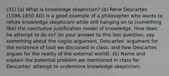 (31) (a) What is knowledge skepticism? (b) Rene Descartes (1596-1650 AD) is a good example of a philosopher who wants to refute knowledge skepticism while still hanging on to (something like) the conclusive justification model of knowledge. How does he attempt to do so? (In your answer to this last question, say something about the cogito argument, Descartes' argument for the existence of God we discussed in class, and how Descartes argues for the reality of the external world). (b) Name and explain the potential problem we mentioned in class for Descartes' attempt to undermine knowledge skepticism.