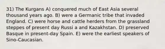 31) The Kurgans A) conquered much of East Asia several thousand years ago. B) were a Germanic tribe that invaded England. C) were horse and cattle herders from the grassland steppes of present day Russi a and Kazakhstan. D) preserved Basque in present-day Spain. E) were the earliest speakers of Sino-Caucasian.