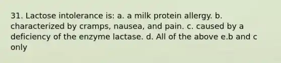 31. Lactose intolerance is: a. a milk protein allergy. b. characterized by cramps, nausea, and pain. c. caused by a deficiency of the enzyme lactase. d. All of the above e.b and c only