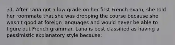 31. After Lana got a low grade on her first French exam, she told her roommate that she was dropping the course because she wasn't good at foreign languages and would never be able to figure out French grammar. Lana is best classified as having a pessimistic explanatory style because: