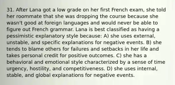 31. After Lana got a low grade on her first French exam, she told her roommate that she was dropping the course because she wasn't good at foreign languages and would never be able to figure out French grammar. Lana is best classified as having a pessimistic explanatory style because: A) she uses external, unstable, and specific explanations for negative events. B) she tends to blame others for failures and setbacks in her life and takes personal credit for positive outcomes. C) she has a behavioral and emotional style characterized by a sense of time urgency, hostility, and competitiveness. D) she uses internal, stable, and global explanations for negative events.