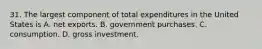 31. The largest component of total expenditures in the United States is A. net exports. B. government purchases. C. consumption. D. gross investment.