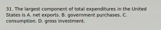 31. The largest component of total expenditures in the United States is A. net exports. B. government purchases. C. consumption. D. gross investment.